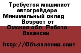 Требуется машинист автогрейдера › Минимальный оклад ­ 25 000 › Возраст от ­ 35 - Омская обл. Работа » Вакансии   